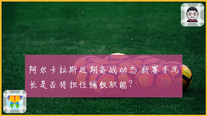 阿尔卡拉斯近期备战动态 新赛季兄长是否将担任辅教职能？