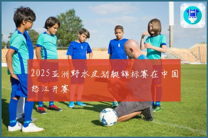 2025亚洲野水皮划艇锦标赛在中国怒江开赛