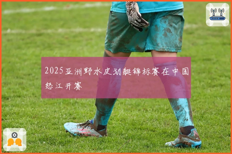 2025亚洲野水皮划艇锦标赛在中国怒江开赛
